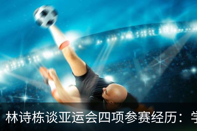 林诗栋谈亚运会四项参赛经历：学习王楚钦成功经验，力争最佳状态